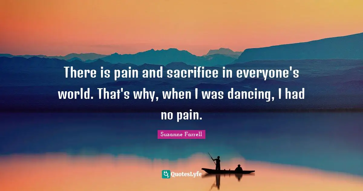 Suzanne Farrell Quotes: "There is pain and sacrifice in everyone's world. That's why, when I was dancing, I had no pain."