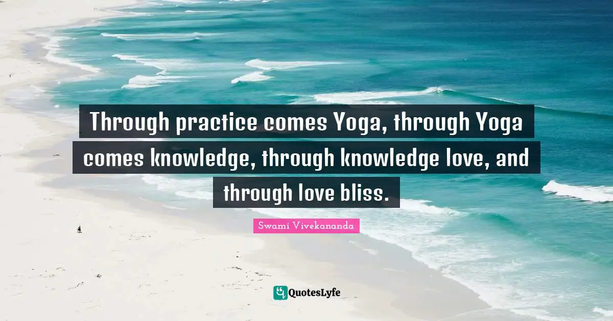 Through practice comes Yoga, through Yoga comes knowledge, through knowledge love, and through love bliss.