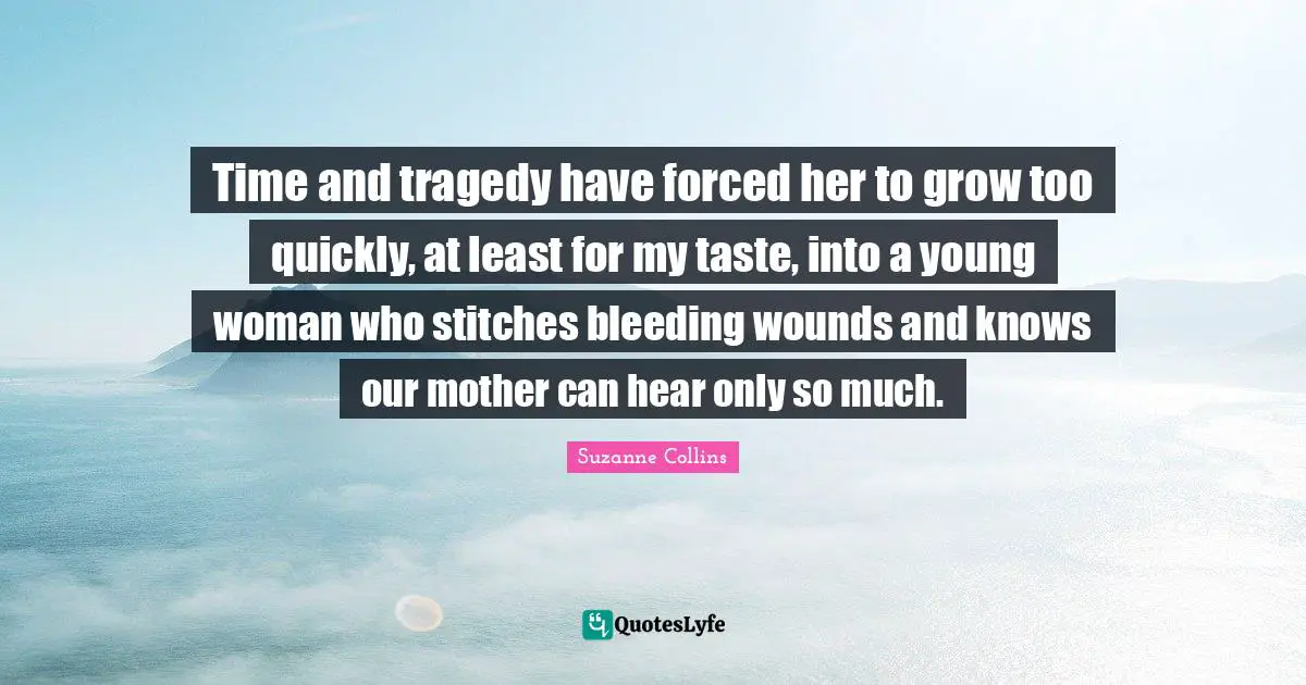 Stitches Quotes: "Time and tragedy have forced her to grow too quickly, at least for my taste, into a young woman who stitches bleeding wounds and knows our mother can hear only so much."