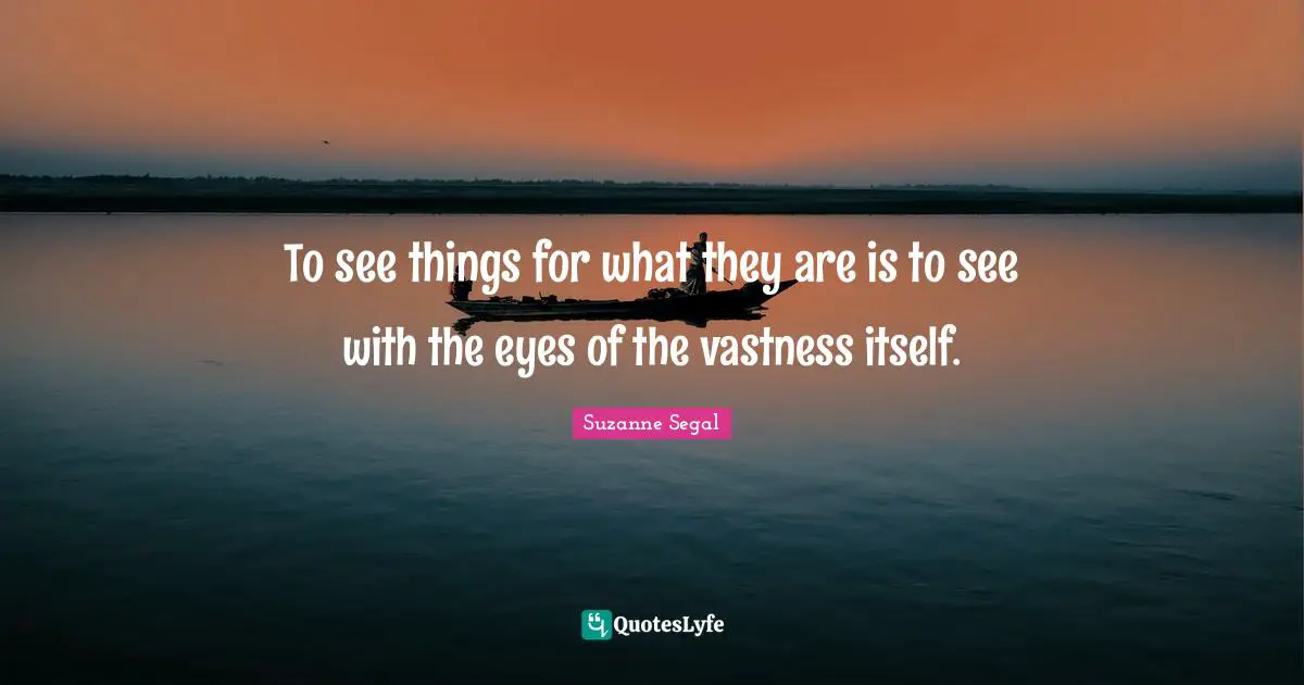 To see things for what they are is to see with the eyes of the vastness itself.