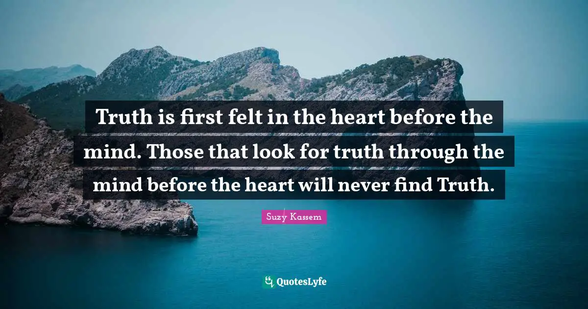 Truth is first felt in the heart before the mind. Those that look for truth through the mind before the heart will never find Truth.