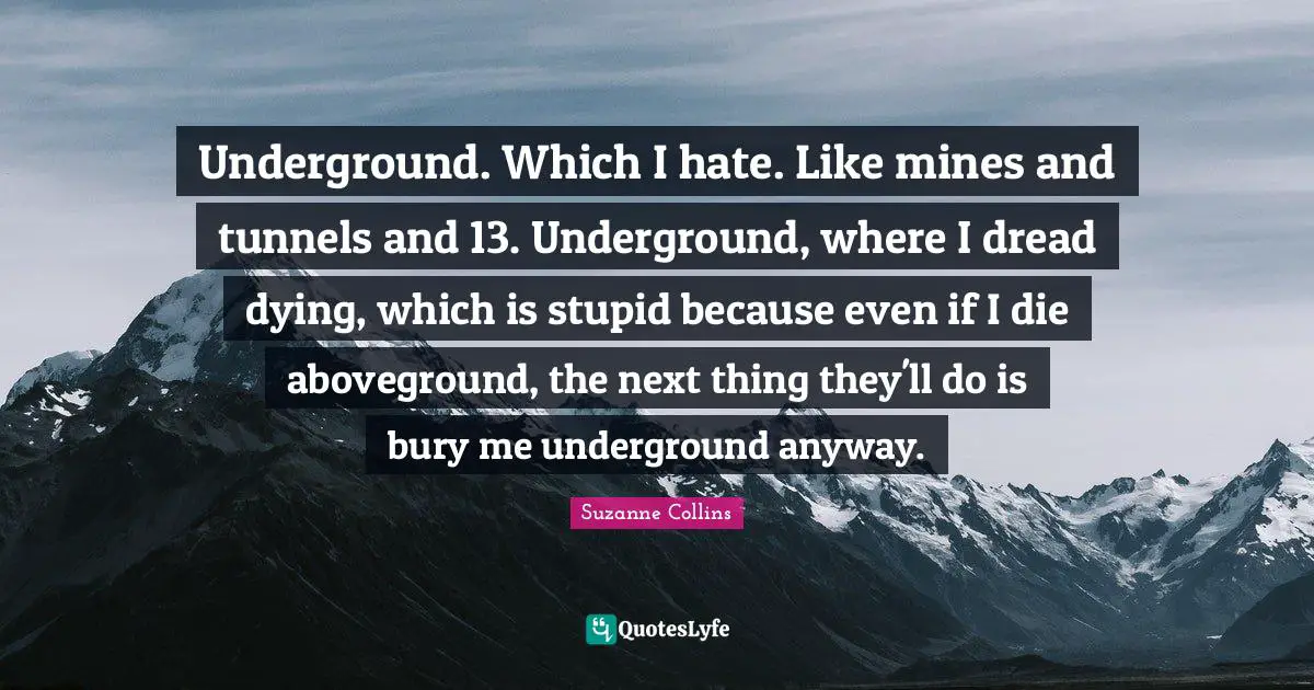 Underground. Which I hate. Like mines and tunnels and 13. Underground, where I dread dying, which is stupid because even if I die aboveground, the next thing they'll do is bury me underground anyway.