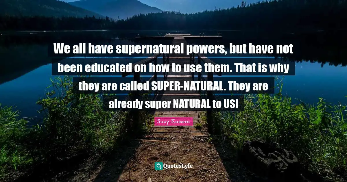 We all have supernatural powers, but have not been educated on how to use them. That is why they are called SUPER-NATURAL. They are already super NATURAL to US!