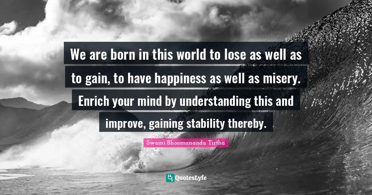 We are born in this world to lose as well as to gain, to have happiness as well as misery. Enrich your mind by understanding this and improve, gaining stability thereby.