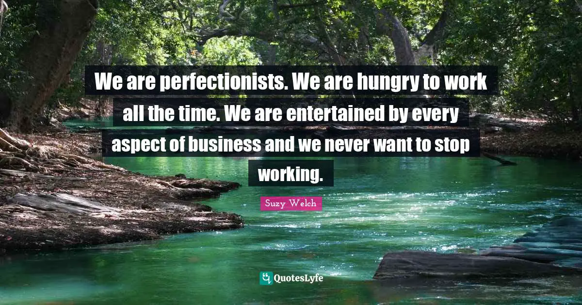 We are perfectionists. We are hungry to work all the time. We are entertained by every aspect of business and we never want to stop working.