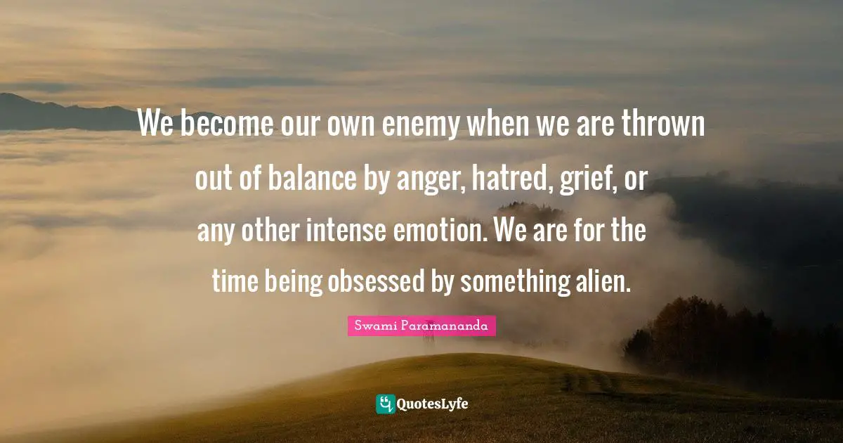 We become our own enemy when we are thrown out of balance by anger, hatred, grief, or any other intense emotion. We are for the time being obsessed by something alien.