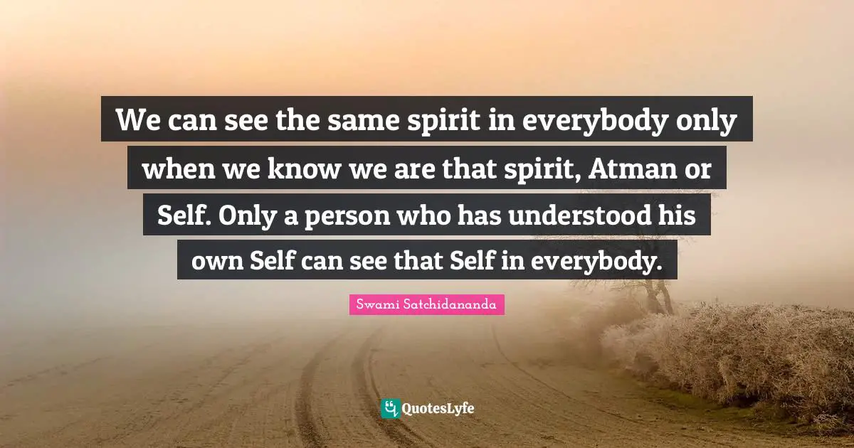 We can see the same spirit in everybody only when we know we are that spirit, Atman or Self. Only a person who has understood his own Self can see that Self in everybody.