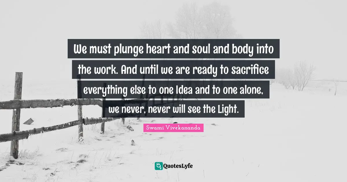 We must plunge heart and soul and body into the work. And until we are ready to sacrifice everything else to one Idea and to one alone, we never, never will see the Light.