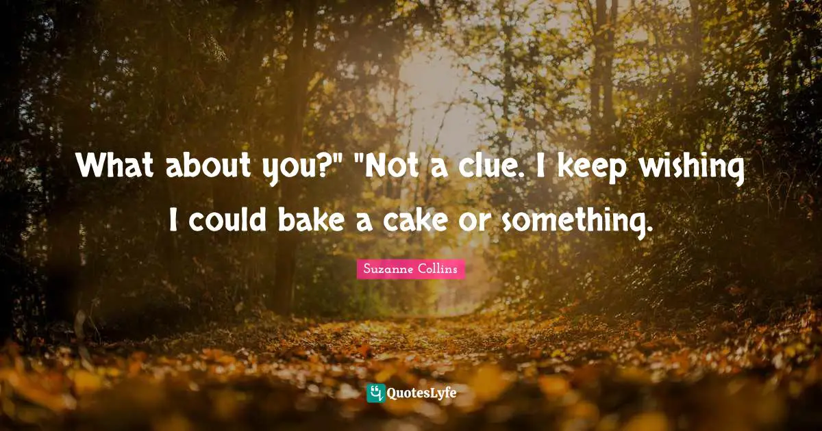 What about you?" "Not a clue. I keep wishing I could bake a cake or something.