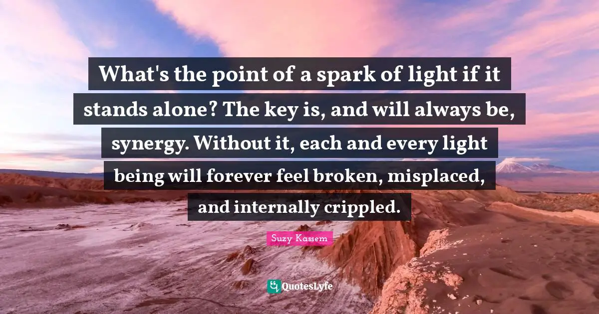 What's the point of a spark of light if it stands alone? The key is, and will always be, synergy. Without it, each and every light being will forever feel broken, misplaced, and internally crippled.