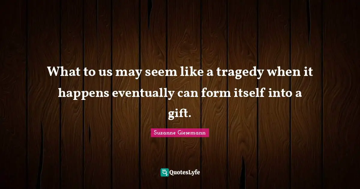 Suzanne Giesemann Quotes: "What to us may seem like a tragedy when it happens eventually can form itself into a gift."