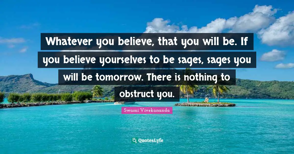 Whatever you believe, that you will be. If you believe yourselves to be sages, sages you will be tomorrow. There is nothing to obstruct you.