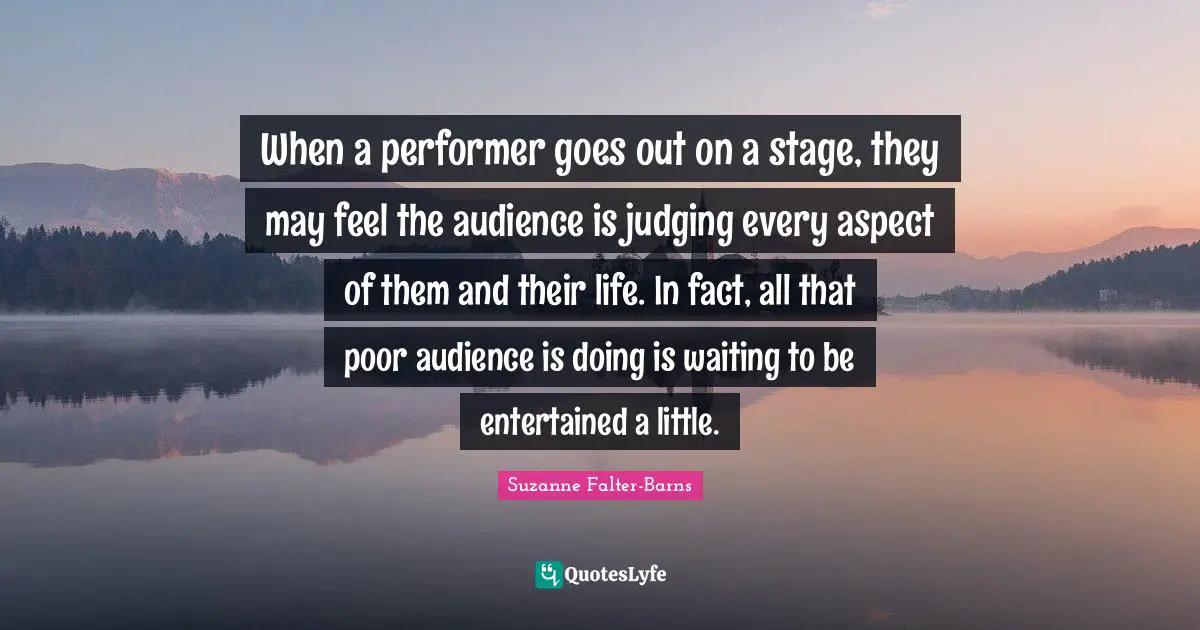When a performer goes out on a stage, they may feel the audience is judging every aspect of them and their life. In fact, all that poor audience is doing is waiting to be entertained a little.