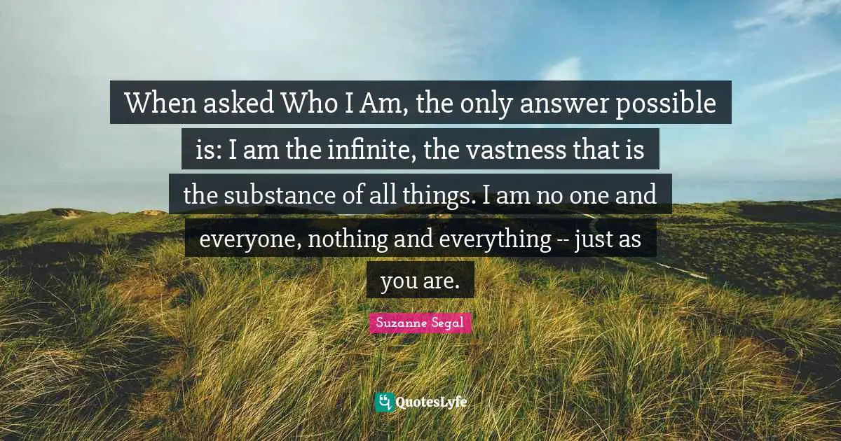 When asked Who I Am, the only answer possible is: I am the infinite, the vastness that is the substance of all things. I am no one and everyone, nothing and everything -- just as you are.
