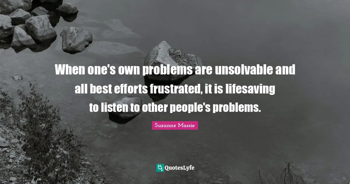 When one's own problems are unsolvable and all best efforts frustrated, it is lifesaving to listen to other people's problems.