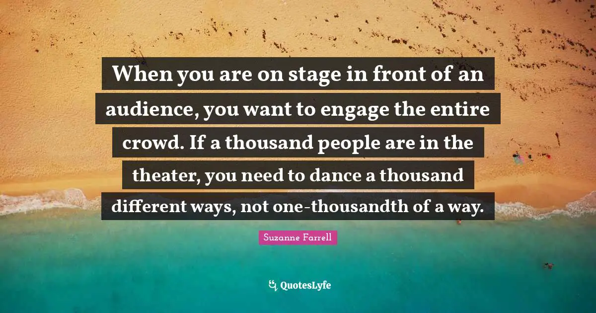 Suzanne Farrell Quotes: "When you are on stage in front of an audience, you want to engage the entire crowd. If a thousand people are in the theater, you need to dance a thousand different ways, not one-thousandth of a way."
