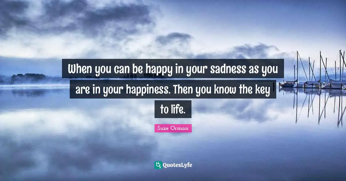 When you can be happy in your sadness as you are in your happiness. Then you know the key to life.