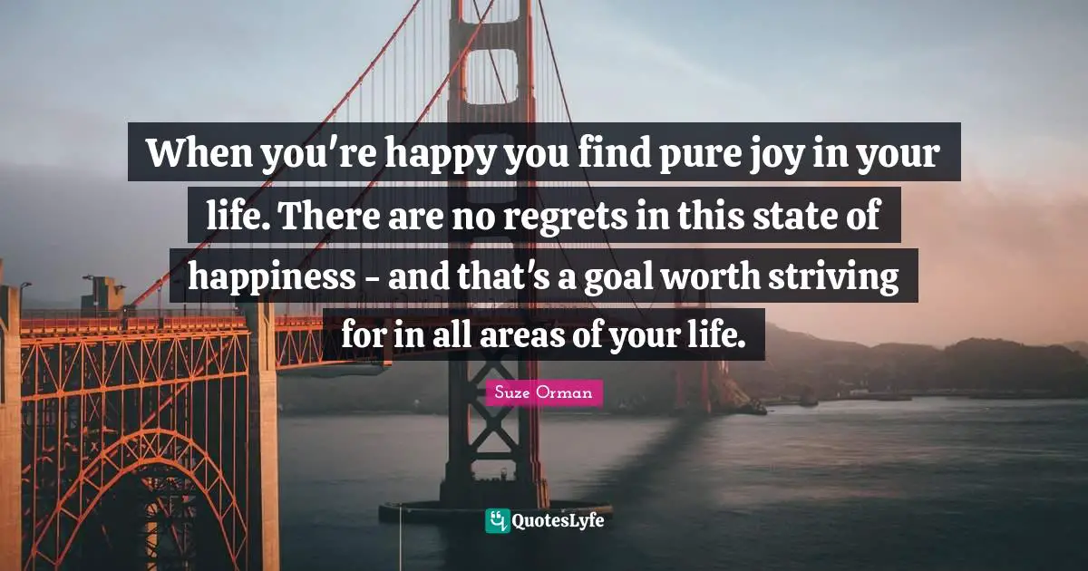 When you're happy you find pure joy in your life. There are no regrets in this state of happiness - and that's a goal worth striving for in all areas of your life.