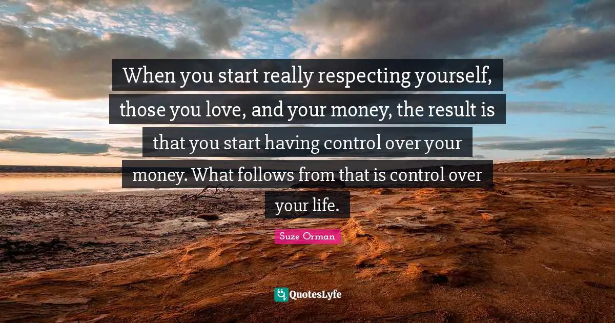 When you start really respecting yourself, those you love, and your money, the result is that you start having control over your money. What follows from that is control over your life.