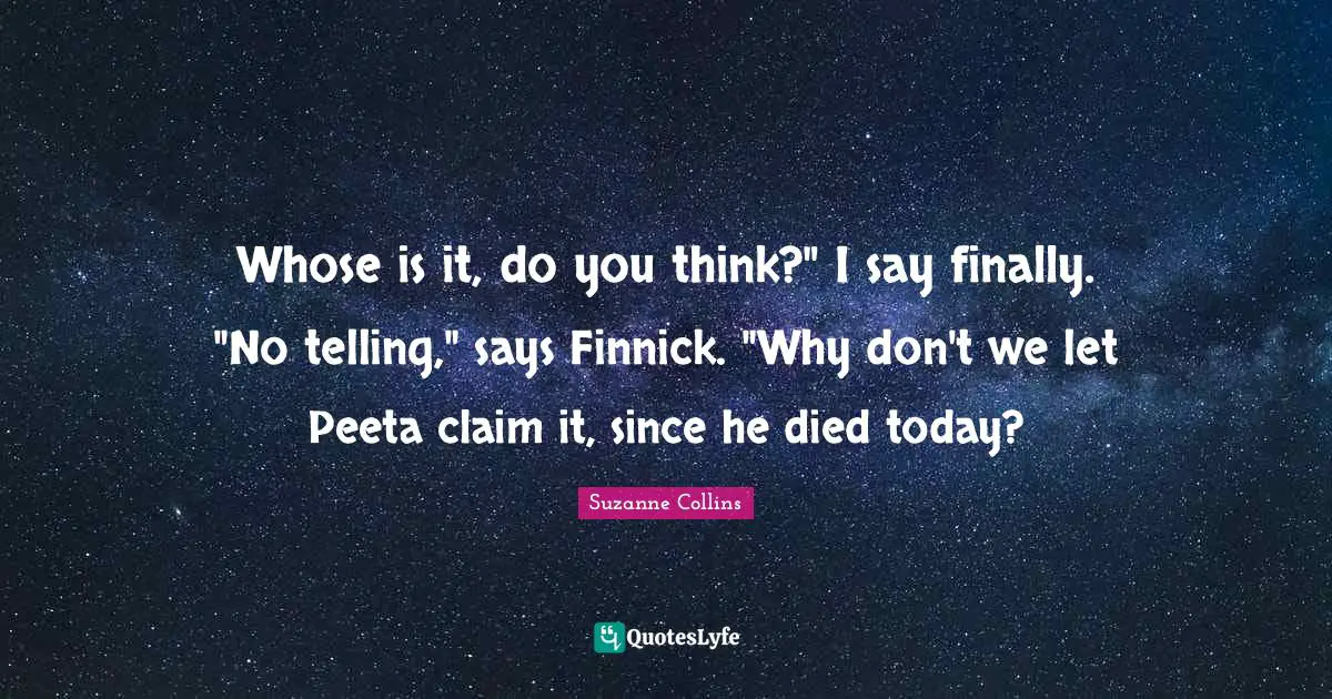 Whose is it, do you think?" I say finally. "No telling," says Finnick. "Why don't we let Peeta claim it, since he died today?