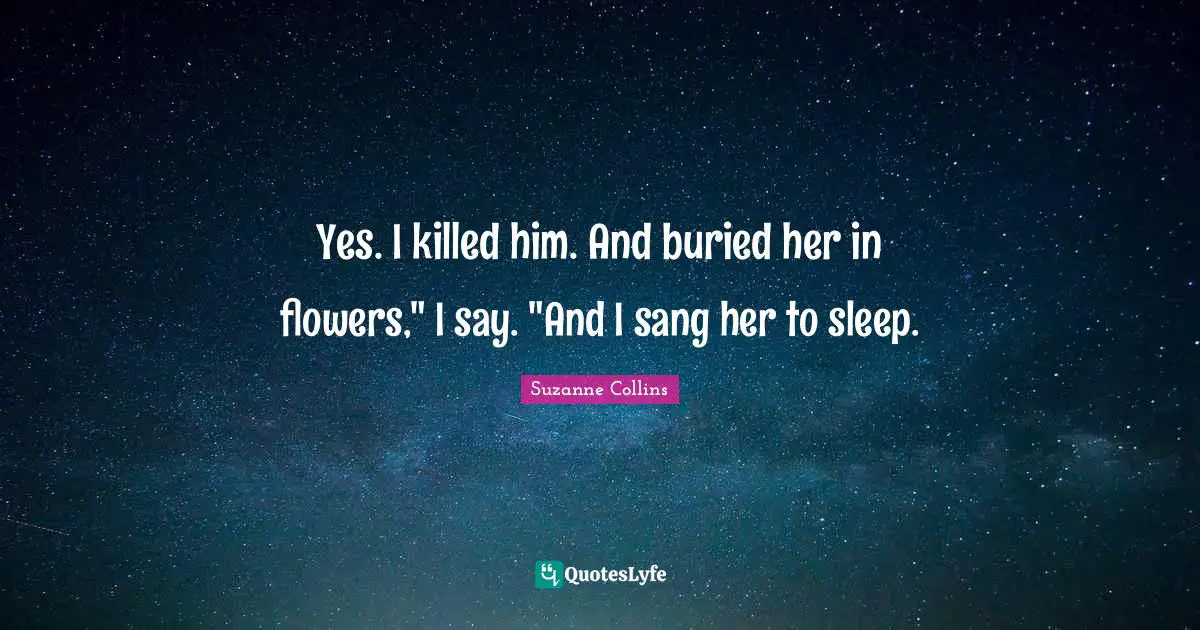 Yes. I killed him. And buried her in flowers," I say. "And I sang her to sleep.