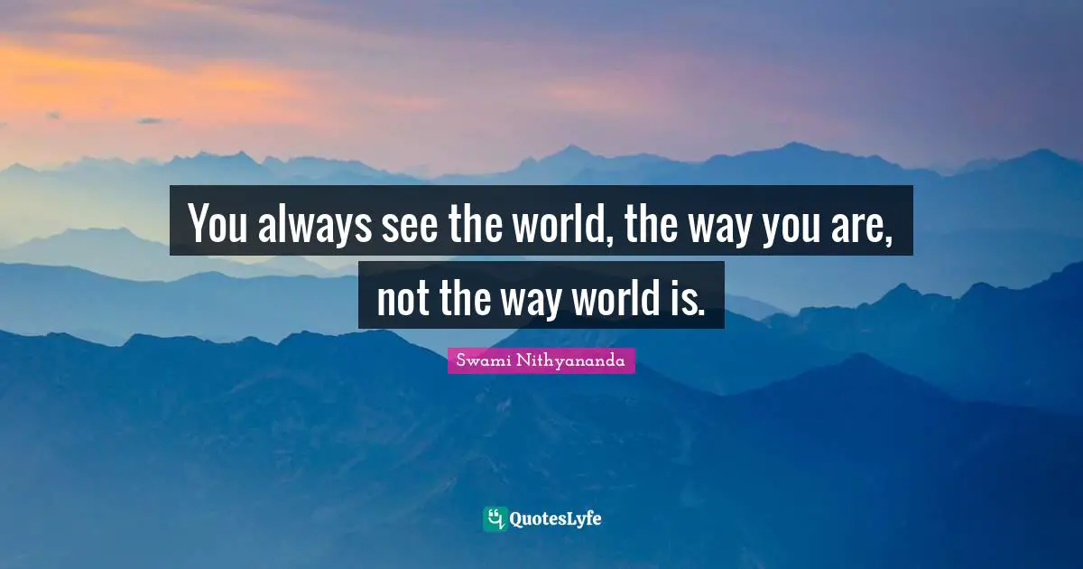 You always see the world, the way you are, not the way world is.