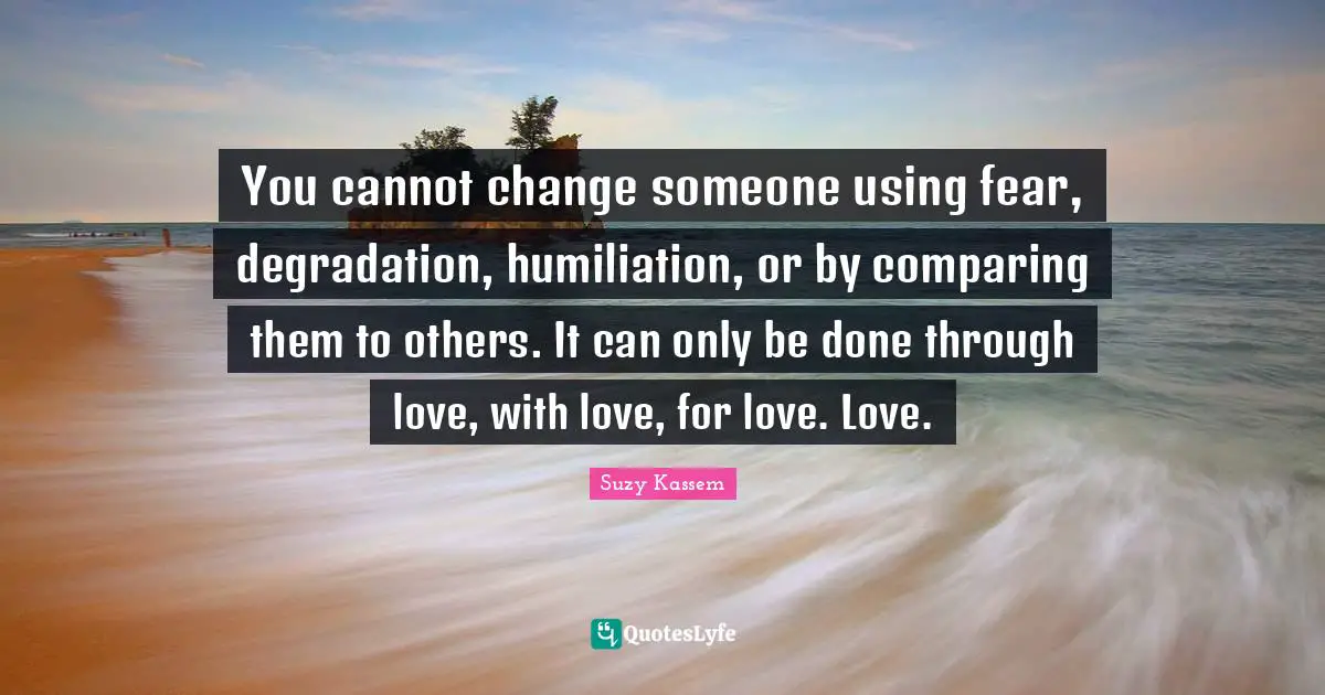 You cannot change someone using fear, degradation, humiliation, or by comparing them to others. It can only be done through love, with love, for love. Love.