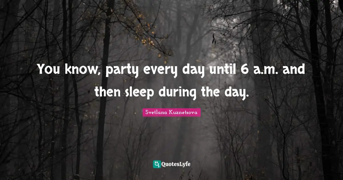 You know, party every day until 6 a.m. and then sleep during the day.