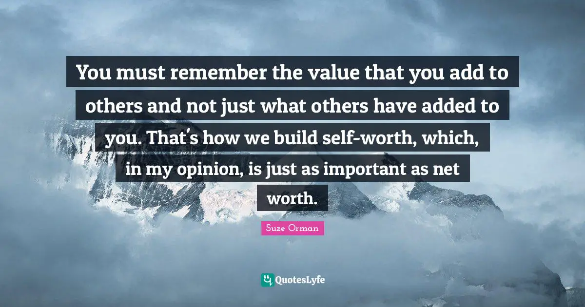 You must remember the value that you add to others and not just what others have added to you. That's how we build self-worth, which, in my opinion, is just as important as net worth.