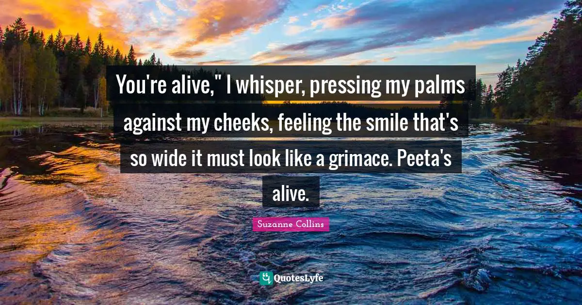 You're alive," I whisper, pressing my palms against my cheeks, feeling the smile that's so wide it must look like a grimace. Peeta's alive.