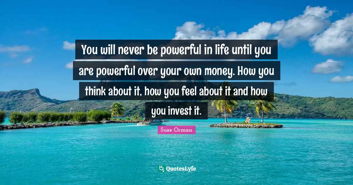You will never be powerful in life until you are powerful over your own money. How you think about it, how you feel about it and how you invest it.