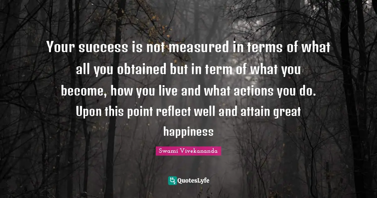 Your success is not measured in terms of what all you obtained but in term of what you become, how you live and what actions you do. Upon this point reflect well and attain great happiness
