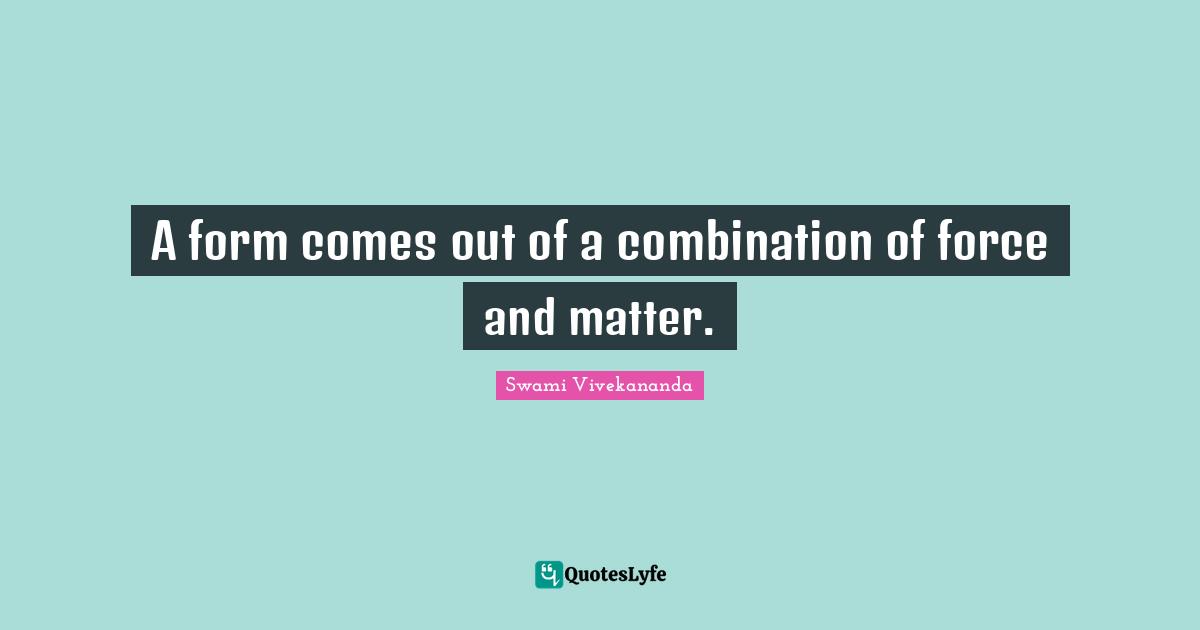 A form comes out of a combination of force and matter.