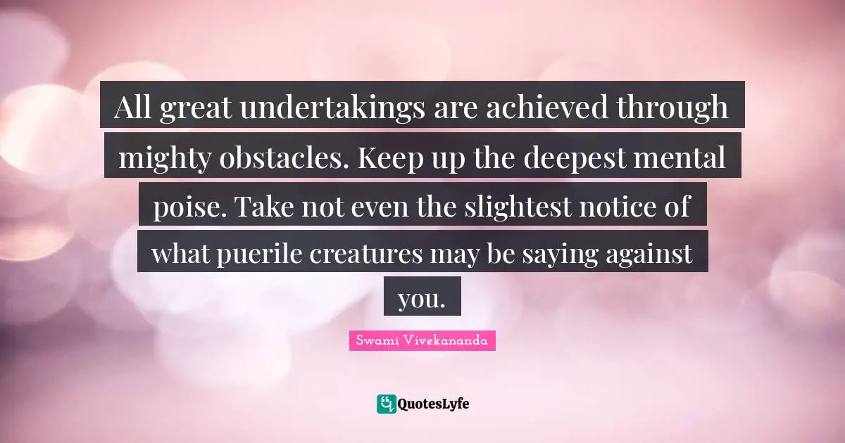All great undertakings are achieved through mighty obstacles. Keep up the deepest mental poise. Take not even the slightest notice of what puerile creatures may be saying against you.