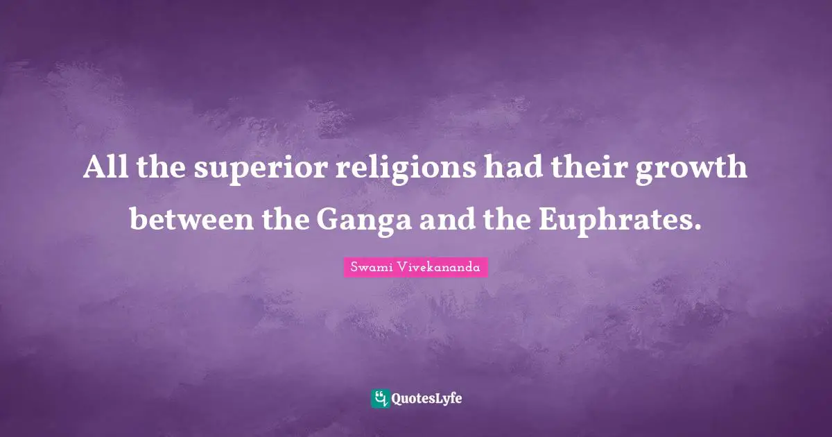 All the superior religions had their growth between the Ganga and the Euphrates.