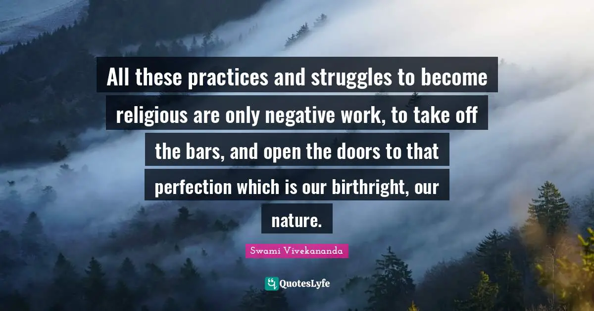 All these practices and struggles to become religious are only negative work, to take off the bars, and open the doors to that perfection which is our birthright, our nature.