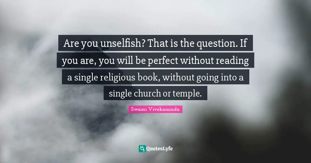 Are you unselfish? That is the question. If you are, you will be perfect without reading a single religious book, without going into a single church or temple.
