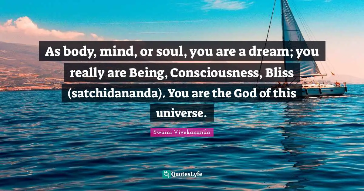 As body, mind, or soul, you are a dream; you really are Being, Consciousness, Bliss (satchidananda). You are the God of this universe.