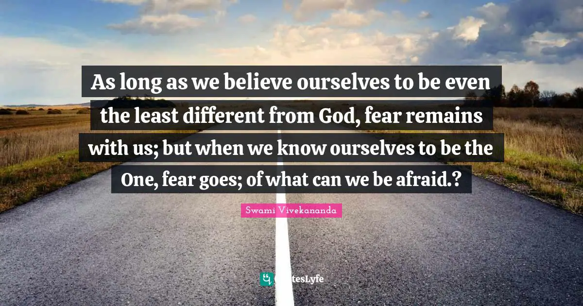 As long as we believe ourselves to be even the least different from God, fear remains with us; but when we know ourselves to be the One, fear goes; of what can we be afraid.?