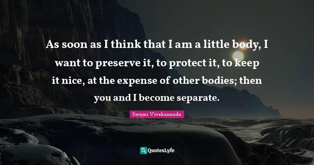 As soon as I think that I am a little body, I want to preserve it, to protect it, to keep it nice, at the expense of other bodies; then you and I become separate.