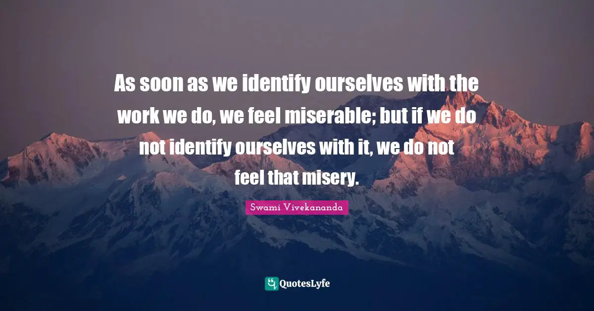 As soon as we identify ourselves with the work we do, we feel miserable; but if we do not identify ourselves with it, we do not feel that misery.