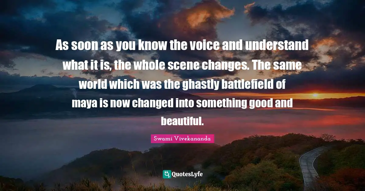 As soon as you know the voice and understand what it is, the whole scene changes. The same world which was the ghastly battlefield of maya is now changed into something good and beautiful.