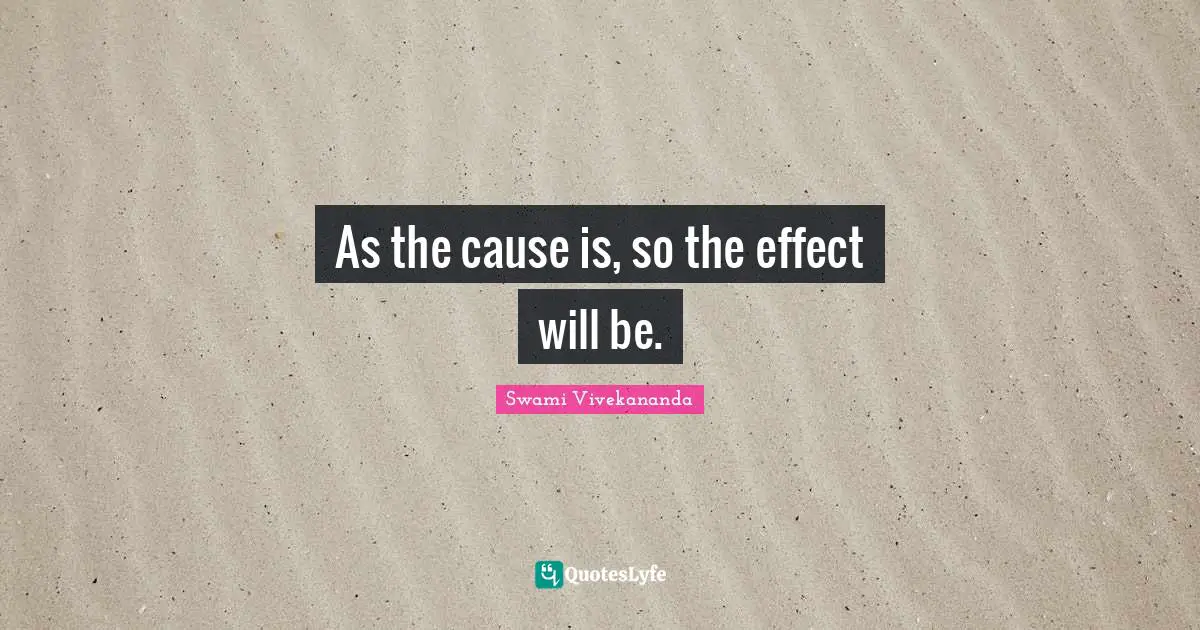 As the cause is, so the effect will be.