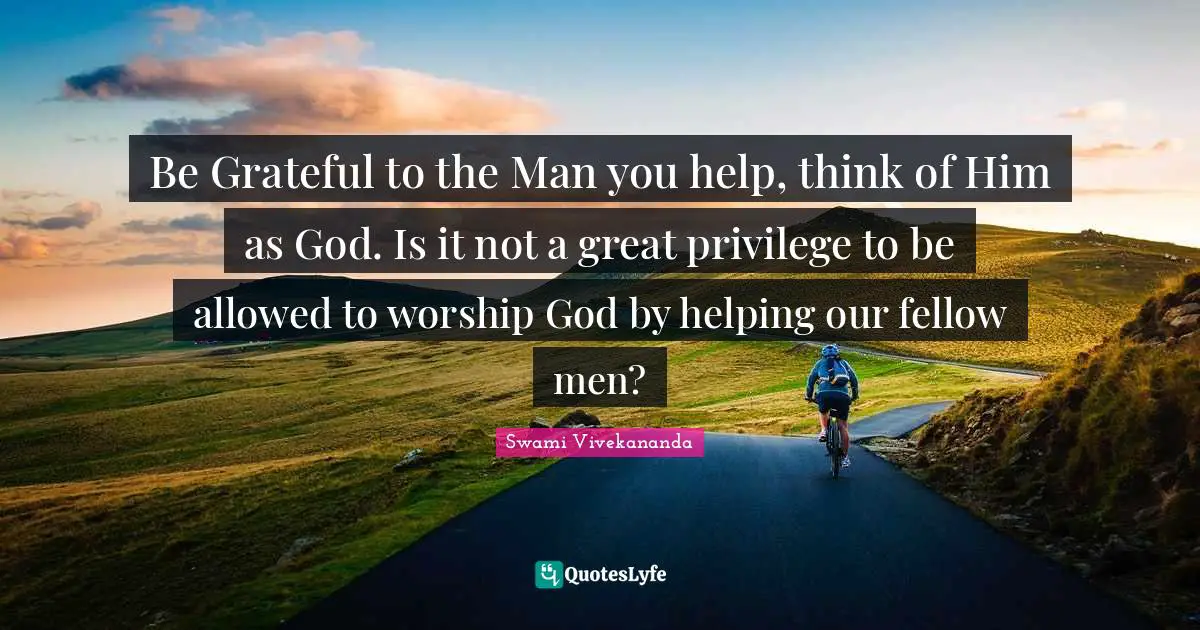 Worship God Quotes: "Be Grateful to the Man you help, think of Him as God. Is it not a great privilege to be allowed to worship God by helping our fellow men?"