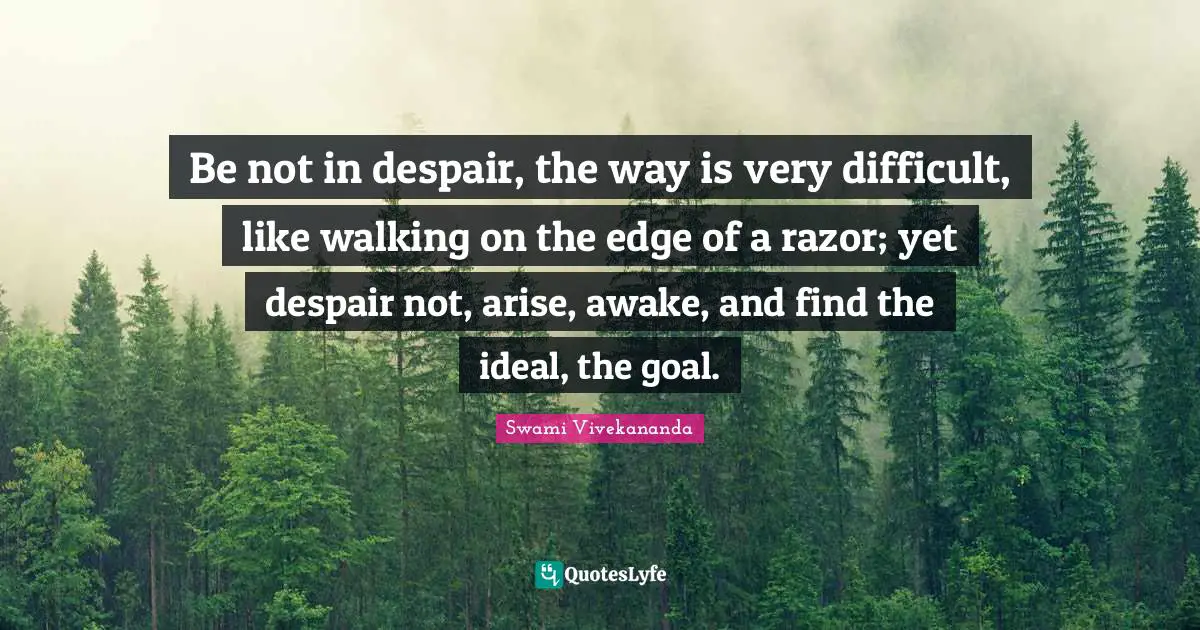 Be not in despair, the way is very difficult, like walking on the edge of a razor; yet despair not, arise, awake, and find the ideal, the goal.