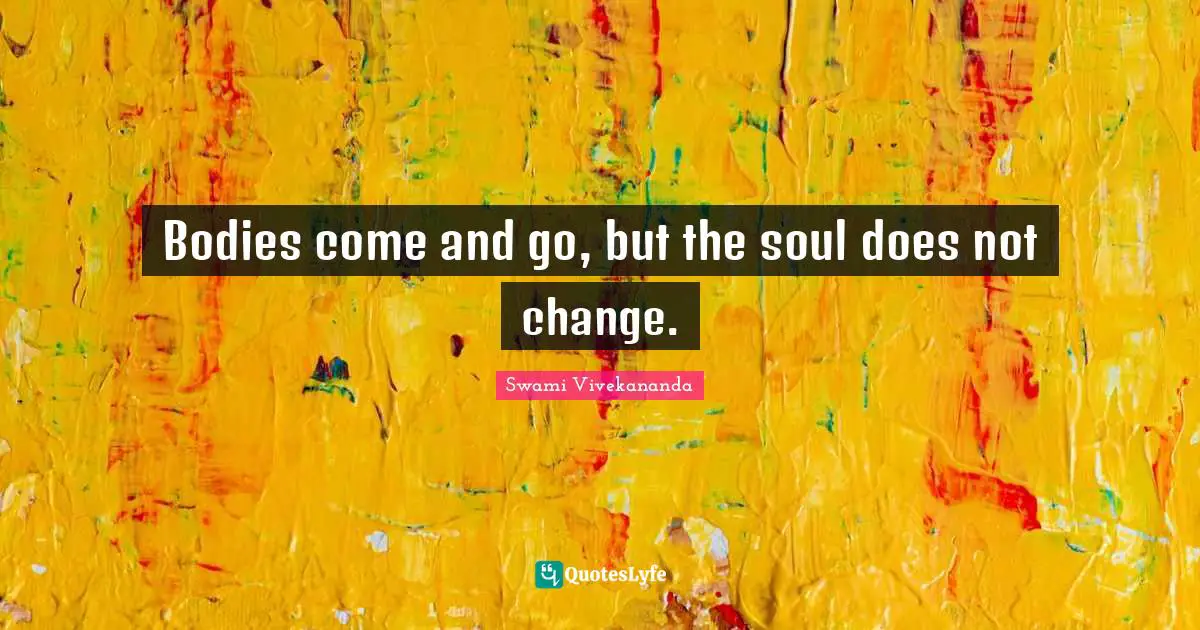 Bodies come and go, but the soul does not change.