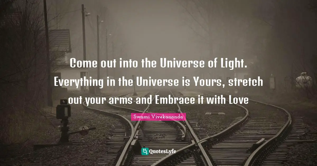 Come out into the Universe of Light. Everything in the Universe is Yours, stretch out your arms and Embrace it with Love
