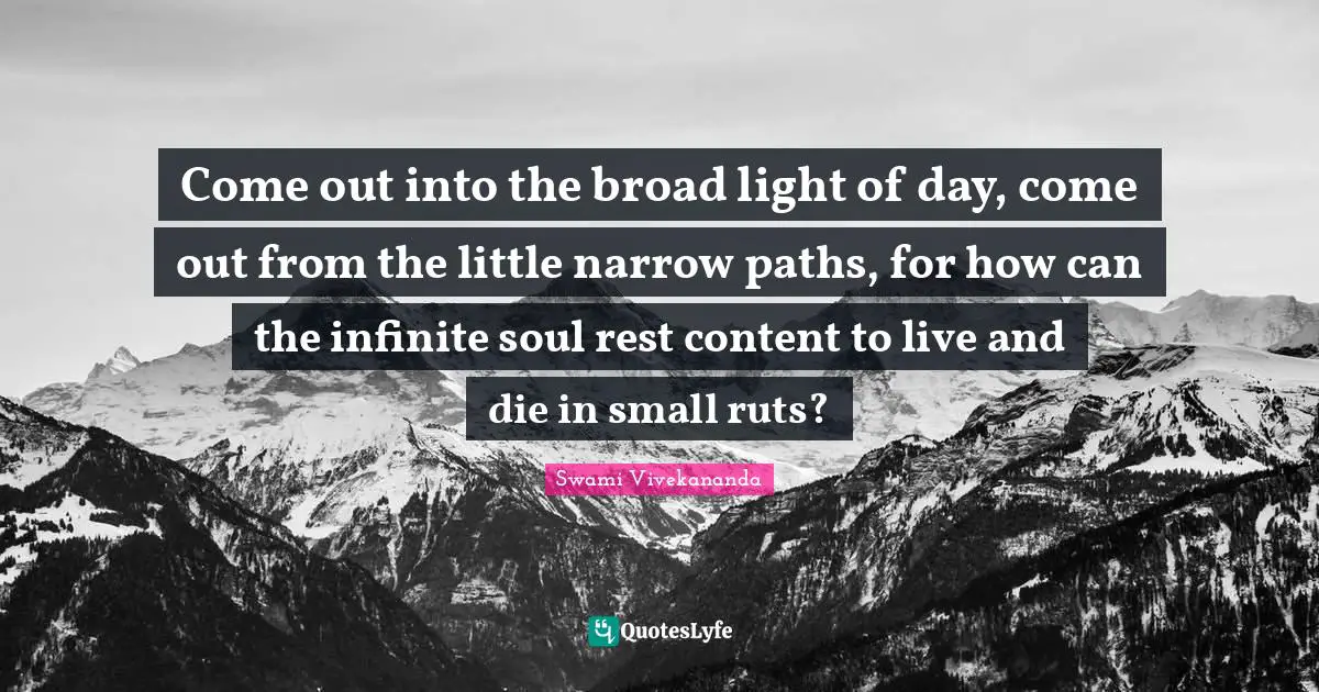 Come out into the broad light of day, come out from the little narrow paths, for how can the infinite soul rest content to live and die in small ruts?
