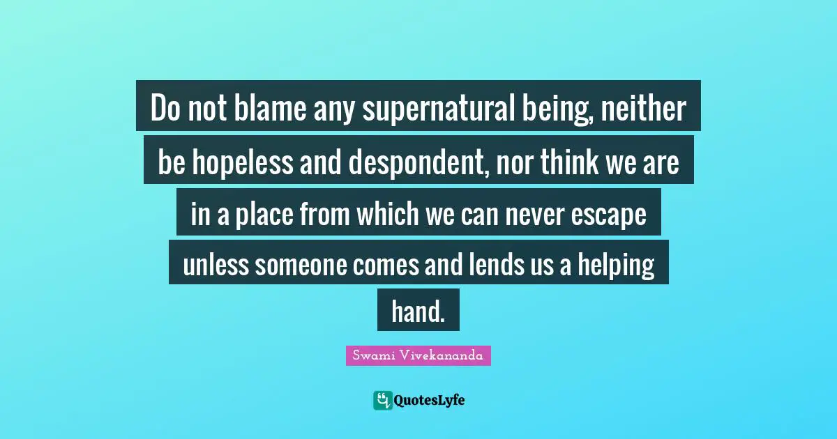 Do not blame any supernatural being, neither be hopeless and despondent, nor think we are in a place from which we can never escape unless someone comes and lends us a helping hand.