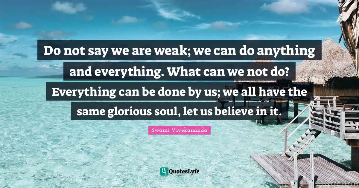 Do not say we are weak; we can do anything and everything. What can we not do? Everything can be done by us; we all have the same glorious soul, let us believe in it.